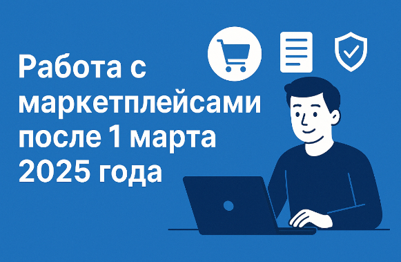 Работа с маркетплейсами после 1 марта 2025 года: изменения, риски и новые обязанности